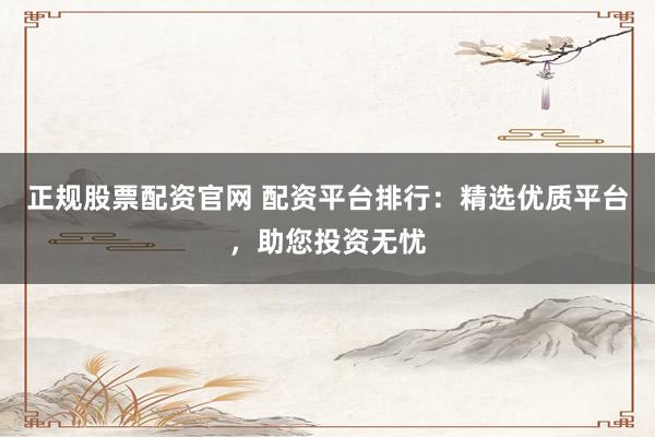 正规股票配资官网 配资平台排行：精选优质平台，助您投资无忧