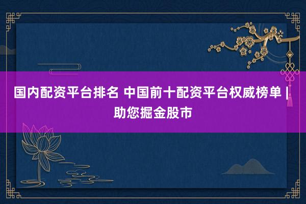 国内配资平台排名 中国前十配资平台权威榜单 | 助您掘金股市