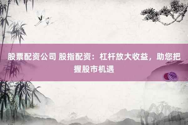 股票配资公司 股指配资：杠杆放大收益，助您把握股市机遇