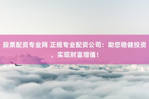 股票配资专业网 正规专业配资公司：助您稳健投资，实现财富增值！