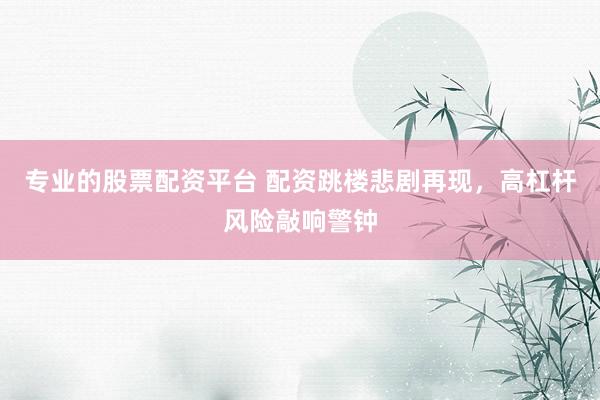 专业的股票配资平台 配资跳楼悲剧再现，高杠杆风险敲响警钟