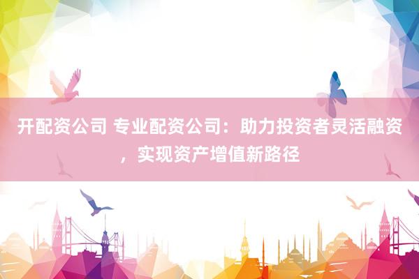 开配资公司 专业配资公司：助力投资者灵活融资，实现资产增值新路径