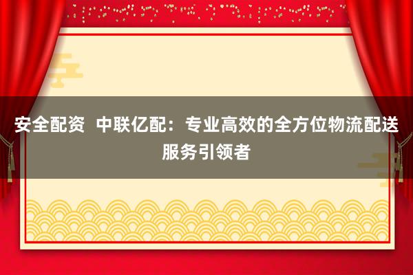 安全配资  中联亿配：专业高效的全方位物流配送服务引领者