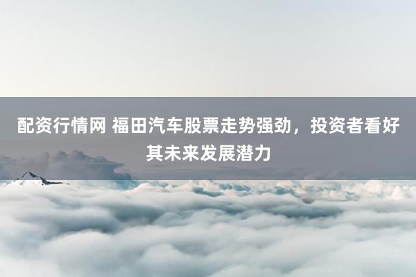 配资行情网 福田汽车股票走势强劲，投资者看好其未来发展潜力