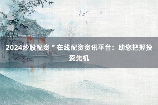 2024炒股配资 * 在线配资资讯平台：助您把握投资先机