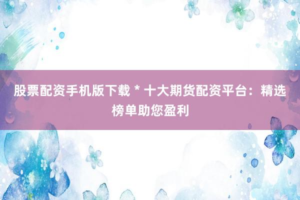 股票配资手机版下载 * 十大期货配资平台：精选榜单助您盈利
