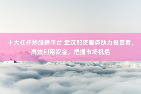 十大杠杆炒股指平台 武汉配资服务助力投资者，高效利用资金，把握市场机遇
