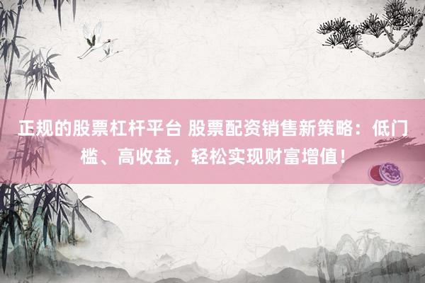 正规的股票杠杆平台 股票配资销售新策略：低门槛、高收益，轻松实现财富增值！