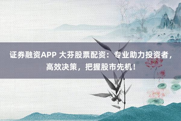 证券融资APP 大芬股票配资：专业助力投资者，高效决策，把握股市先机！