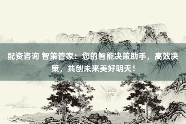 配资咨询 智策管家：您的智能决策助手，高效决策，共创未来美好明天！