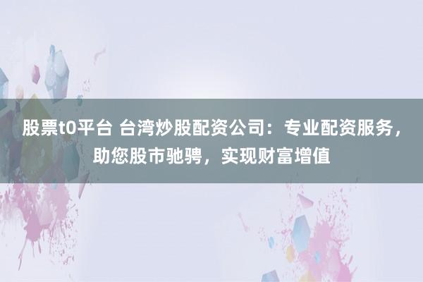 股票t0平台 台湾炒股配资公司：专业配资服务，助您股市驰骋，实现财富增值