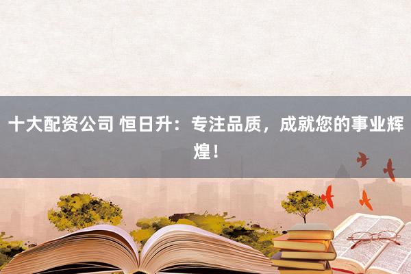 十大配资公司 恒日升：专注品质，成就您的事业辉煌！