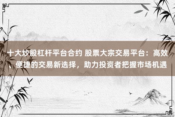 十大炒股杠杆平台合约 股票大宗交易平台：高效、便捷的交易新选择，助力投资者把握市场机遇