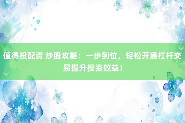 值得投配资 炒股攻略：一步到位，轻松开通杠杆交易提升投资效益！