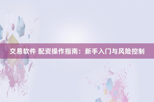 交易软件 配资操作指南：新手入门与风险控制