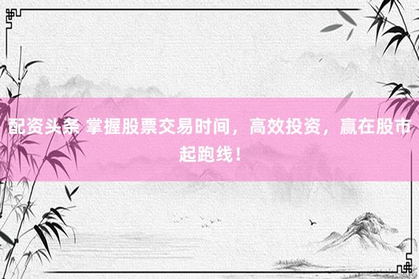 配资头条 掌握股票交易时间，高效投资，赢在股市起跑线！