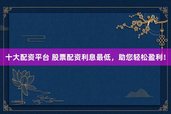 十大配资平台 股票配资利息最低，助您轻松盈利！