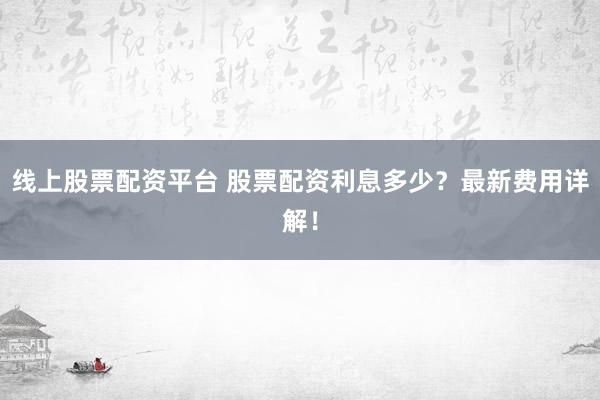 线上股票配资平台 股票配资利息多少？最新费用详解！