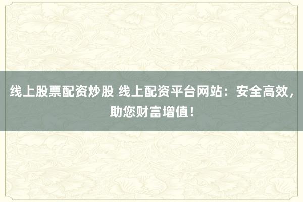 线上股票配资炒股 线上配资平台网站：安全高效，助您财富增值！