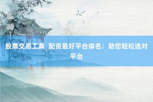 股票交易工具  配资最好平台排名：助您轻松选对平台