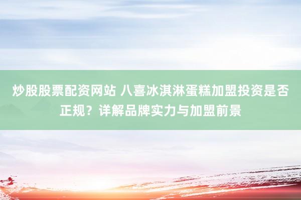 炒股股票配资网站 八喜冰淇淋蛋糕加盟投资是否正规？详解品牌实力与加盟前景