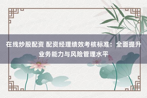 在线炒股配资 配资经理绩效考核标准：全面提升业务能力与风险管理水平