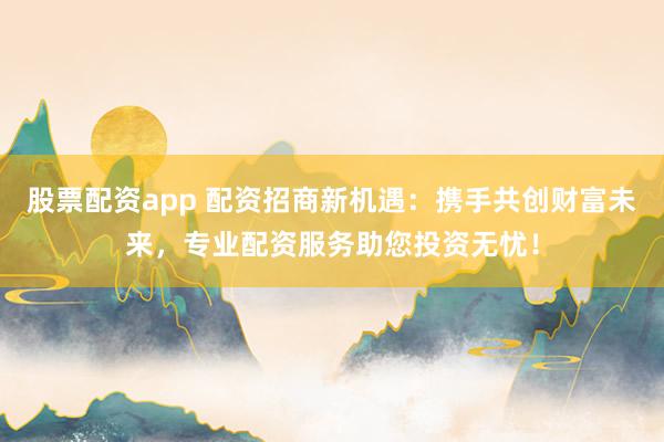 股票配资app 配资招商新机遇：携手共创财富未来，专业配资服务助您投资无忧！