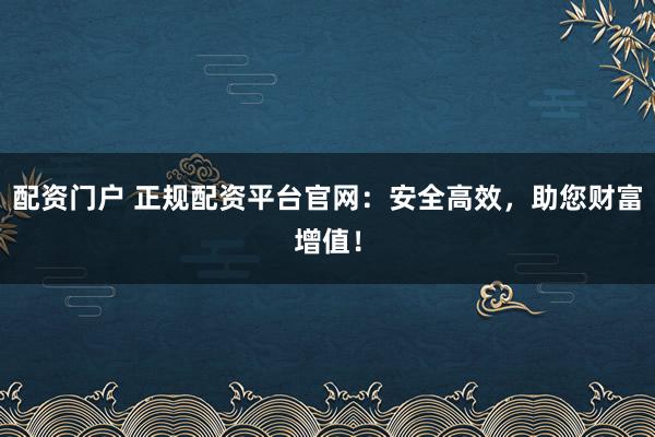 配资门户 正规配资平台官网：安全高效，助您财富增值！