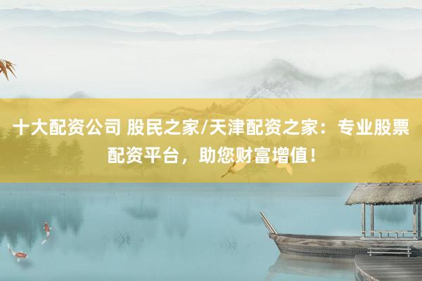 十大配资公司 股民之家/天津配资之家：专业股票配资平台，助您财富增值！