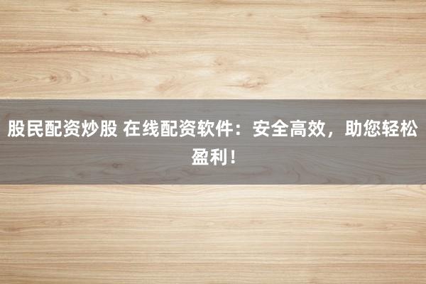 股民配资炒股 在线配资软件：安全高效，助您轻松盈利！