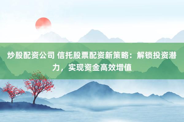 炒股配资公司 信托股票配资新策略：解锁投资潜力，实现资金高效增值