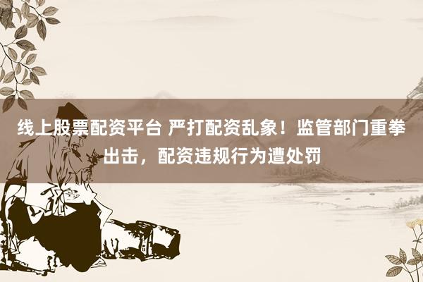 线上股票配资平台 严打配资乱象！监管部门重拳出击，配资违规行为遭处罚