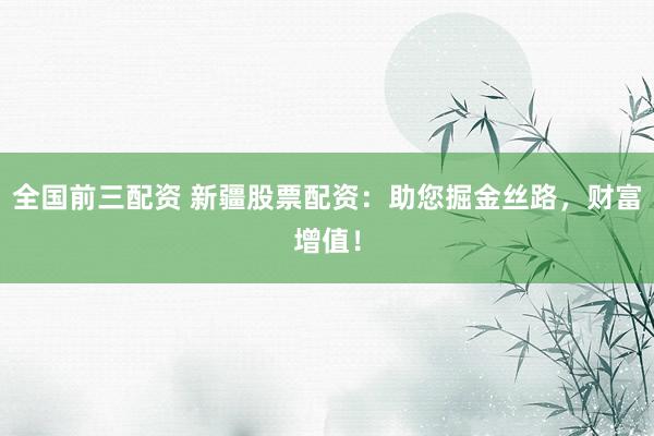 全国前三配资 新疆股票配资：助您掘金丝路，财富增值！