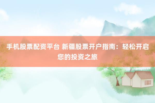 手机股票配资平台 新疆股票开户指南：轻松开启您的投资之旅