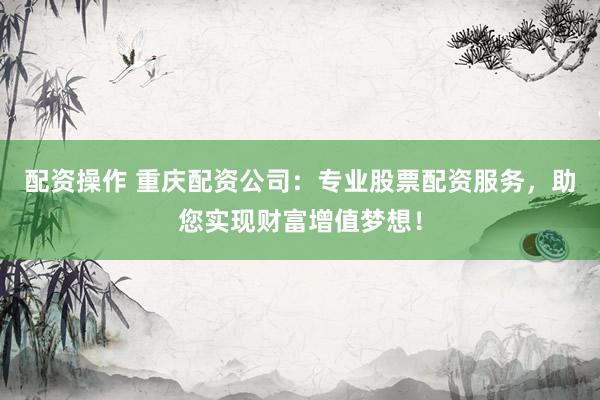配资操作 重庆配资公司：专业股票配资服务，助您实现财富增值梦想！