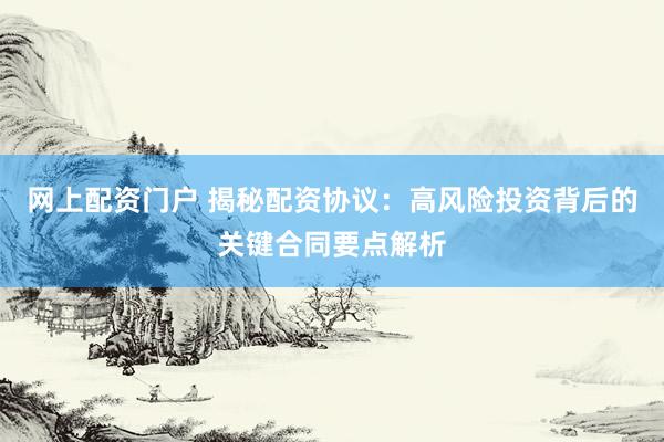 网上配资门户 揭秘配资协议：高风险投资背后的关键合同要点解析
