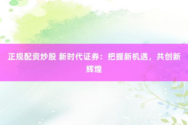 正规配资炒股 新时代证券：把握新机遇，共创新辉煌