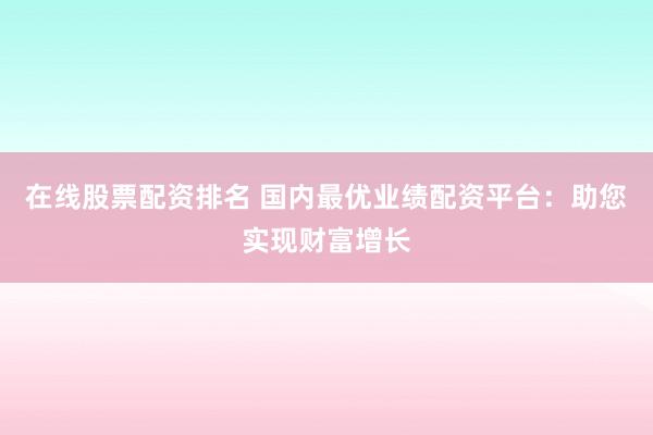 在线股票配资排名 国内最优业绩配资平台：助您实现财富增长