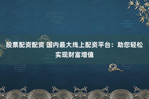 股票配资配资 国内最大线上配资平台：助您轻松实现财富增值