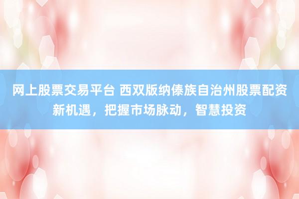 网上股票交易平台 西双版纳傣族自治州股票配资新机遇，把握市场脉动，智慧投资