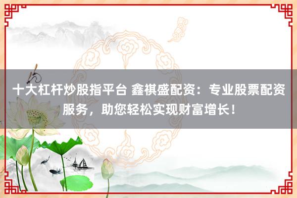十大杠杆炒股指平台 鑫祺盛配资：专业股票配资服务，助您轻松实现财富增长！