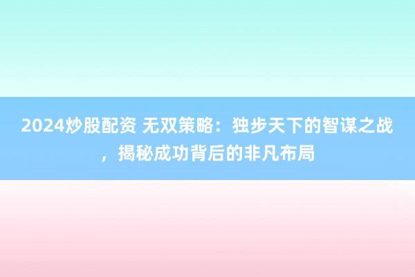 2024炒股配资 无双策略：独步天下的智谋之战，揭秘成功背后的非凡布局