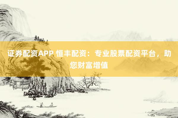证券配资APP 恒丰配资：专业股票配资平台，助您财富增值