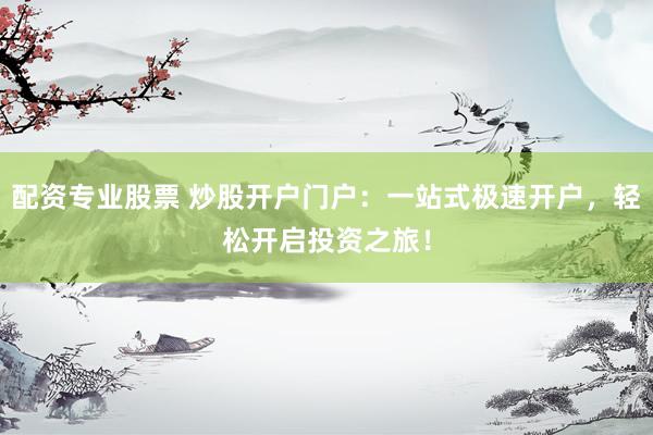 配资专业股票 炒股开户门户：一站式极速开户，轻松开启投资之旅！