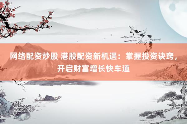 网络配资炒股 港股配资新机遇：掌握投资诀窍，开启财富增长快车道