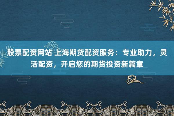 股票配资网站 上海期货配资服务：专业助力，灵活配资，开启您的期货投资新篇章