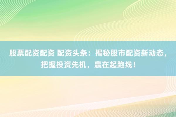 股票配资配资 配资头条：揭秘股市配资新动态，把握投资先机，赢在起跑线！
