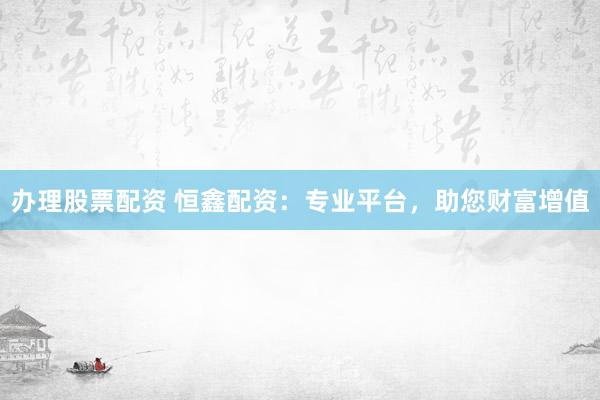 办理股票配资 恒鑫配资：专业平台，助您财富增值