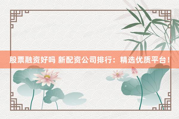 股票融资好吗 新配资公司排行：精选优质平台！