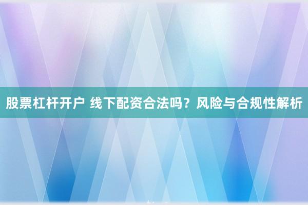 股票杠杆开户 线下配资合法吗？风险与合规性解析
